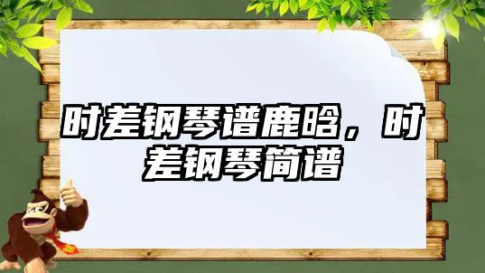 時(shí)差鋼琴譜鹿晗，時(shí)差鋼琴簡(jiǎn)譜